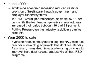 • In the 1990s,
– Worldwide economic recession reduced cash for
provision of healthcare through government and
employer funded systems.
– In 1993, Overall pharmaceutical sales fell by 11 per
cent while the four leading generics manufacturers
increased their sales between 10 and 63 per cent.
– Putting Pressure on the industry to deliver genuine
products.
• Year 2000 to date
– Even after substantially increasing the R&D expense
number of new drug approvals has declined steadily.
As a result, many drug firms are focusing on ways to
improve the efficiency and productivity of their R&D
programs.
 