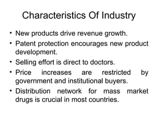 Characteristics Of Industry
• New products drive revenue growth.
• Patent protection encourages new product
development.
• Selling effort is direct to doctors.
• Price increases are restricted by
government and institutional buyers.
• Distribution network for mass market
drugs is crucial in most countries.
 