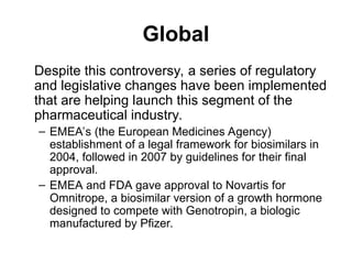 Global
Despite this controversy, a series of regulatory
and legislative changes have been implemented
that are helping launch this segment of the
pharmaceutical industry.
– EMEA’s (the European Medicines Agency)
establishment of a legal framework for biosimilars in
2004, followed in 2007 by guidelines for their final
approval.
– EMEA and FDA gave approval to Novartis for
Omnitrope, a biosimilar version of a growth hormone
designed to compete with Genotropin, a biologic
manufactured by Pfizer.
 