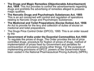 • The Drugs and Magic Remedies (Objectionable Advertisement)
Act, 1954: This Act provides to control the advertisements regarding
drugs and prohibits the advertising of remedies alleged to possess
magic qualities.
• The Narcotic Drugs and Psychotropic Substances Act, 1985:
This is an act concerned with control and regulation of operations
relating to Narcotic Drugs and Psychotropic Substances.
• The Medicinal and Toilet Preparations (Excise Duties) Act, 1956:
An Act to provide for the levy and collection of duties of excise on
medicinal and toilet preparations
• The Drugs Price Control Order (DPCO), 1995: This is an order issued
by the
• Government of India under the Essential Commodities Act,1955
To regulate the prices of drugs. The Order provides the list of price
controlled drugs, procedure for fixation of prices of drugs, method of
implementation of prices fixed by Government and penalties for
contravention of provisions among other things. For the purpose of
implementing provisions of DPCO, powers of the Government have
been vested in the National Pharmaceutical Pricing Authority (NPPA).
 