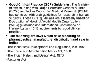 • Good Clinical Practice (GCP) Guidelines: The Ministry
of Health, along with Drugs Controller General of India
(DCGI) and Indian Council for Medical Research (ICMR)
has come out with draft guidelines for research in human
subjects. These GCP guidelines are essentially based on
Declaration of Helsinki, World Health Organization
(WHO) guidelines and International Conference on
Harmonization (ICH) requirements for good clinical
practice.
• The following are laws which have a bearing on
pharmaceutical manufacture, distribution and sale in
India:
· The Industries (Development and Regulation) Act, 1951
· The Trade and Merchandise Marks Act, 1958
· The Indian Patent and Design Act, 1970
· Factories Act
 