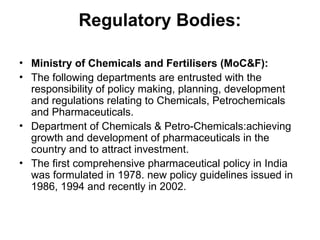 Regulatory Bodies:
• Ministry of Chemicals and Fertilisers (MoC&F):
• The following departments are entrusted with the
responsibility of policy making, planning, development
and regulations relating to Chemicals, Petrochemicals
and Pharmaceuticals.
• Department of Chemicals & Petro-Chemicals:achieving
growth and development of pharmaceuticals in the
country and to attract investment.
• The first comprehensive pharmaceutical policy in India
was formulated in 1978. new policy guidelines issued in
1986, 1994 and recently in 2002.
 