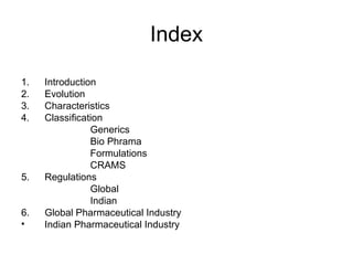 Index
1. Introduction
2. Evolution
3. Characteristics
4. Classification
Generics
Bio Phrama
Formulations
CRAMS
5. Regulations
Global
Indian
6. Global Pharmaceutical Industry
• Indian Pharmaceutical Industry
 