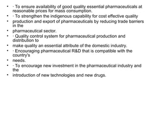 • · To ensure availability of good quality essential pharmaceuticals at
reasonable prices for mass consumption.
• · To strengthen the indigenous capability for cost effective quality
• production and export of pharmaceuticals by reducing trade barriers
in the
• pharmaceutical sector.
• · Quality control system for pharmaceutical production and
distribution to
• make quality an essential attribute of the domestic industry.
• · Encouraging pharmaceutical R&D that is compatible with the
country's
• needs.
• · To encourage new investment in the pharmaceutical industry and
the
• introduction of new technologies and new drugs.
 