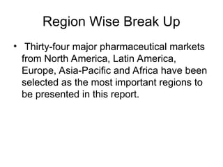 Region Wise Break Up
• Thirty-four major pharmaceutical markets
from North America, Latin America,
Europe, Asia-Pacific and Africa have been
selected as the most important regions to
be presented in this report.
 