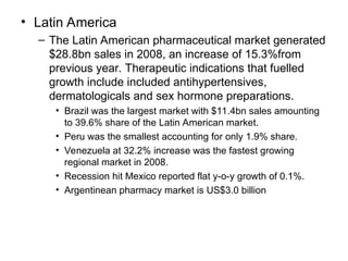 • Latin America
– The Latin American pharmaceutical market generated
$28.8bn sales in 2008, an increase of 15.3%from
previous year. Therapeutic indications that fuelled
growth include included antihypertensives,
dermatologicals and sex hormone preparations.
• Brazil was the largest market with $11.4bn sales amounting
to 39.6% share of the Latin American market.
• Peru was the smallest accounting for only 1.9% share.
• Venezuela at 32.2% increase was the fastest growing
regional market in 2008.
• Recession hit Mexico reported flat y-o-y growth of 0.1%.
• Argentinean pharmacy market is US$3.0 billion
 