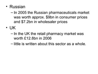 • Russian
– In 2005 the Russian pharmaceuticals market
was worth approx. $9bn in consumer prices
and $7.2bn in wholesaler prices
• UK
– In the UK the retail pharmacy market was
worth £12.8bn in 2006
– little is written about this sector as a whole.
 