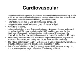 Cardiovascular
In cholesterol management, Lipitor will almost certainly remain the top statin
in 2010, but the availability of generic simvastatin has resulted in increased
therapeutic substitution and declining franchise share
• Potential new product is GlaxoSmithKline's darapladib
• In hypertension, Merck's Cozaar, goes off patent in April.
• Novartis's Tekturna,
• In the antiplatelets arena Bayer and Johnson & Johnson's rivaroxaban will
go before the FDA once again in early 2010, seeking approval for the
treatment of venous thromboembolism post-surgery. If approved, the
drug will be the first new oral anticoagulant to reach the market in 40 years.
• Effient may be more effective than Plavix in preventing death, myocardial
infarction and stroke, but it may also cause more serious bleeding.
• The Plavix patent expiry in 2011 will present a further opportunity for Effient,
should additional bleeding data become available in 2010.
• AstraZeneca's Brilinta, is the first reversible oral ADP receptor antagonist,
and is also expected to go before the FDA in August 2010.
 