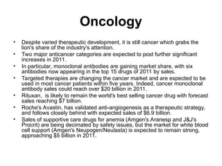Oncology
• Despite varied therapeutic development, it is still cancer which grabs the
lion's share of the industry's attention.
• Two major anticancer categories are expected to post further significant
increases in 2011.
• In particular, monoclonal antibodies are gaining market share, with six
antibodies now appearing in the top 15 drugs of 2011 by sales.
• Targeted therapies are changing the cancer market and are expected to be
used in most cancer patients within five years. Indeed, cancer monoclonal
antibody sales could reach over $20 billion in 2011.
• Rituxan, is likely to remain the world's best selling cancer drug with forecast
sales reaching $7 billion.
• Roche's Avastin, has validated anti-angiogenesis as a therapeutic strategy,
and follows closely behind with expected sales of $6.9 billion.
• Sales of supportive care drugs for anemia (Amgen's Aranesp and J&J's
Procrit) are being decimated by safety issues, but the market for white blood
cell support (Amgen's Neupogen/Neulasta) is expected to remain strong,
approaching $5 billion in 2011.
 