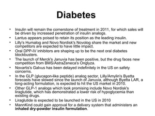 Diabetes
• Insulin will remain the cornerstone of treatment in 2011, for which sales will
be driven by increased penetration of insulin analogs.
• Lantus appears poised to retain its position as the leading insulin.
• Lilly's Humalog and Novo Nordisk's Novolog share the market and new
competitors are expected to have little impact.
• Oral DPP-IV inhibitors are shaping up to be the next oral diabetes
blockbusters.
• The launch of Merck's Januvia has been positive, but the drug faces new
competition from BMS/AstraZeneca's Onglyza.
• Novartis's Galvus has been delayed indefinitely in the US on safety
concerns.
• In the GLP (glucagon-like peptide) analog sector, Lilly/Amylin's Byetta
forecasts have slowed since the launch of Januvia, although Byetta LAR, a
long-acting formulation, is expected to hit the US market in 2010.
• Other GLP-1 analogs which look promising include Novo Nordisk's
liraglutide, which has demonstrated a lower risk of hypoglycemia than
existing drugs.
• Liraglutide is expected to be launched in the US in 2010
• MannKind could gain approval for a delivery system that administers an
inhaled dry-powder insulin formulation.
 