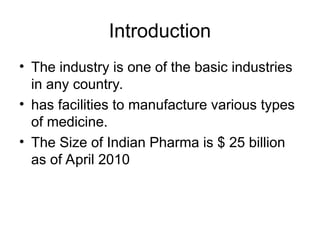 Introduction
• The industry is one of the basic industries
in any country.
• has facilities to manufacture various types
of medicine.
• The Size of Indian Pharma is $ 25 billion
as of April 2010
 
