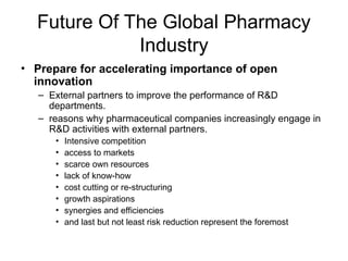 Future Of The Global Pharmacy
Industry
• Prepare for accelerating importance of open
innovation
– External partners to improve the performance of R&D
departments.
– reasons why pharmaceutical companies increasingly engage in
R&D activities with external partners.
• Intensive competition
• access to markets
• scarce own resources
• lack of know-how
• cost cutting or re-structuring
• growth aspirations
• synergies and efficiencies
• and last but not least risk reduction represent the foremost
 