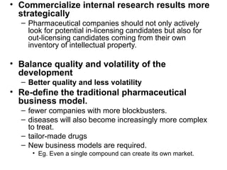 • Commercialize internal research results more
strategically
– Pharmaceutical companies should not only actively
look for potential in-licensing candidates but also for
out-licensing candidates coming from their own
inventory of intellectual property.
• Balance quality and volatility of the
development
– Better quality and less volatility
• Re-define the traditional pharmaceutical
business model.
– fewer companies with more blockbusters.
– diseases will also become increasingly more complex
to treat.
– tailor-made drugs
– New business models are required.
• Eg. Even a single compound can create its own market.
 