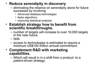 • Reduce serendipity in discovery
– eliminating the reliance on serendipity alone for future
successes by involving:
• Advanced database technologies
• faster algorithms
• improving statistical analyses
• Establish strategy how to benefit from
scientific breakthroughs.
– number of targets will increase to over 10,000 targets
in the near future.
– With
– access to technologies is estimated to require a
minimum US$100 million annual commitment.
• Complement R&D with marketing
capabilities.
– Which will result in in a shift from a product- to a
patient-driven strategy.
 