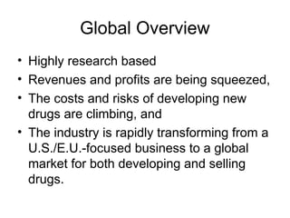 Global Overview
• Highly research based
• Revenues and profits are being squeezed,
• The costs and risks of developing new
drugs are climbing, and
• The industry is rapidly transforming from a
U.S./E.U.-focused business to a global
market for both developing and selling
drugs.
 