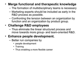 • Merge functional and therapeutic knowledge
– The formation of multidisciplinary teams is necessary
– Marketing experts should be included as early in the
R&D process as possible.
– Confronting the tension between an organization by
function and an organization by product group.
• Challenge R&D employees
– Thus eliminate the linear structured process and
move towards more group- and team-oriented R&D.
• Enhance people development.
– Better run companies by
• people development
• Training
• Thus enabling a more flexible career
 