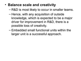 • Balance scale and creativity
– R&D is most likely to occur in smaller teams.
– Hence, with any acquisition of outside
knowledge, which is expected to be a major
driver for improvement in R&D, there is a
possible loss of creativity.
– Embedded small functional units within the
larger unit is a successful approach.
 