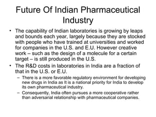 Future Of Indian Pharmaceutical
Industry
• The capability of Indian laboratories is growing by leaps
and bounds each year, largely because they are stocked
with people who have trained at universities and worked
for companies in the U.S. and E.U. However creative
work – such as the design of a molecule for a certain
target – is still produced in the U.S.
• The R&D costs in laboratories in India are a fraction of
that in the U.S. or E.U.
– There is a more favorable regulatory environment for developing
new drugs in India as It is a national priority for India to develop
its own pharmaceutical industry.
– Consequently, India often pursues a more cooperative rather
than adversarial relationship with pharmaceutical companies.
 