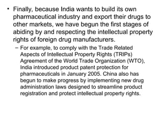 • Finally, because India wants to build its own
pharmaceutical industry and export their drugs to
other markets, we have begun the first stages of
abiding by and respecting the intellectual property
rights of foreign drug manufacturers.
– For example, to comply with the Trade Related
Aspects of Intellectual Property Rights (TRIPs)
Agreement of the World Trade Organization (WTO),
India introduced product patent protection for
pharmaceuticals in January 2005. China also has
begun to make progress by implementing new drug
administration laws designed to streamline product
registration and protect intellectual property rights.
 