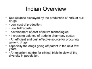 Indian Overview
• Self-reliance displayed by the production of 70% of bulk
drugs
• · Low cost of production;
• · Low R&D costs;
• · development of cost effective technologies;
• · Increasing balance of trade in pharmacy sector;
• · An efficient and cost effective source for procuring
generic drugs
• especially the drugs going off patent in the next few
years;
• · An excellent centre for clinical trials in view of the
diversity in population.
 