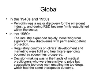 Global
• In the 1940s and 1950s
– Penicillin was a major discovery for the emergent
industry, and during R&D became firmly established
within the sector.
• in the 1960s
– The industry expanded rapidly, benefiting from
significant new discoveries with permanent patent
protection.
– Regulatory controls on clinical development and
marketing were light and healthcare spending
boomed as economies prospered.
– Decision-making was in the hands of medical
practitioners who were insensitive to price but
susceptible too drug men enabling me too drugs,
which had the same therapeutic outcome.
 