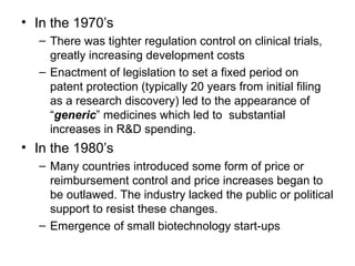 • In the 1970’s
– There was tighter regulation control on clinical trials,
greatly increasing development costs
– Enactment of legislation to set a fixed period on
patent protection (typically 20 years from initial filing
as a research discovery) led to the appearance of
“generic” medicines which led to substantial
increases in R&D spending.
• In the 1980’s
– Many countries introduced some form of price or
reimbursement control and price increases began to
be outlawed. The industry lacked the public or political
support to resist these changes.
– Emergence of small biotechnology start-ups
 