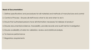 Need of Documentation:
1. Defines specifications and procedures for all materials and methods of manufacture and control
2. Control of Process - Ensures all staff knows what to do and when to do it.
3. Ensure that authorized persons have all information necessary for release of product
4. Ensures documented evidence, traceability, provide records and audit trail for investigation
5. Ensures availability of data for validation, review and statistical analysis.
6. To improve performance
7. Regulatory requirements
 