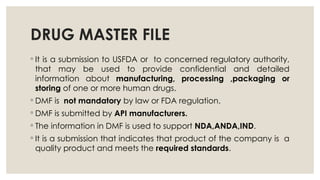 DRUG MASTER FILE
◦ It is a submission to USFDA or to concerned regulatory authority,
that may be used to provide confidential and detailed
information about manufacturing, processing ,packaging or
storing of one or more human drugs.
◦ DMF is not mandatory by law or FDA regulation.
◦ DMF is submitted by API manufacturers.
◦ The information in DMF is used to support NDA,ANDA,IND.
◦ It is a submission that indicates that product of the company is a
quality product and meets the required standards.
 