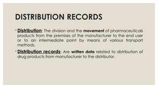 DISTRIBUTION RECORDS
◦ Distribution: The division and the movement of pharmaceuticals
products from the premises of the manufacturer to the end user
or to an intermediate point by means of various transport
methods.
◦ Distribution records: Are written data related to distribution of
drug products from manufacturer to the distributor.
 