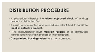 DISTRIBUTION PROCEDURE
◦ A procedure whereby the oldest approved stock of a drug
product is distributed first.
◦ It must be constructed and procedures established to facilitate
recall of defective product.
◦ The manufacturer must maintain records of all distribution
transactions involving in process or finished goods.
◦ Computerized tracking systems are most common.
 