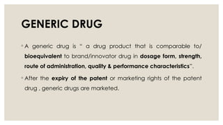 GENERIC DRUG
◦ A generic drug is “ a drug product that is comparable to/
bioequivalent to brand/innovator drug in dosage form, strength,
route of administration, quality & performance characteristics”.
◦ After the expiry of the patent or marketing rights of the patent
drug , generic drugs are marketed.
 
