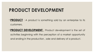 PRODUCT DEVELOPMENT
◦ PRODUCT : A product is something sold by an enterprise to its
customers.
◦ PRODUCT DEVELOPMENT : Product development is the set of
activities beginning with the perception of a market opportunity
and ending in the production , sale and delivery of a product.
 