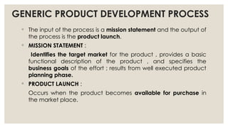 GENERIC PRODUCT DEVELOPMENT PROCESS
◦ The input of the process is a mission statement and the output of
the process is the product launch.
◦ MISSION STATEMENT :
Identifies the target market for the product , provides a basic
functional description of the product , and specifies the
business goals of the effort ; results from well executed product
planning phase.
◦ PRODUCT LAUNCH :
Occurs when the product becomes available for purchase in
the market place.
 