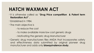 HATCH WAXMAN ACT
◦ It is otherwise called as “Drug Price competition & Patent term
Restoration Act” .
◦ Established in 1984.
◦ The main objective is
- to reduce the cost
- to make available more low cost generic drugs
- Motivating the generic drug Manufacturer
◦ Generic drug manufacturers files ANDA that incorporates safety
and effectiveness data submitted by original pioneer drug
manufacturer and adds only bioequivalence study.
 