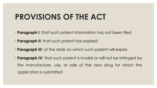 PROVISIONS OF THE ACT
◦ Paragraph I: that such patent information has not been filed
◦ Paragraph II: that such patent has expired
◦ Paragraph III: of the date on which such patent will expire
◦ Paragraph IV: that such patent is invalid or will not be infringed by
the manufacture, use, or sale of the new drug for which the
application is submitted
 