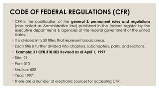 CODE OF FEDERAL REGULATIONS (CFR)
◦ CFR is the codification of the general & permanent rules and regulations
(also called as Administrative law) published in the federal register by the
executive departments & agencies of the federal government of the united
states.
◦ It is divided into 50 titles that represent broad areas.
◦ Each title is further divided into chapters, subchapters, parts, and sections.
◦ Example: 21 CFR 310.502 Revised as of April 1, 1997
◦ Title: 21
◦ Part: 310
◦ Section: 502
◦ Year: 1997
◦ There are a number of electronic sources for accessing CFR.
 