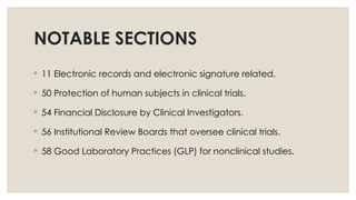 NOTABLE SECTIONS
◦ 11 Electronic records and electronic signature related.
◦ 50 Protection of human subjects in clinical trials.
◦ 54 Financial Disclosure by Clinical Investigators.
◦ 56 Institutional Review Boards that oversee clinical trials.
◦ 58 Good Laboratory Practices (GLP) for nonclinical studies.
 