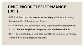 DRUG PRODUCT PERFORMANCE
(DPP)
◦ DPP is defined as the release of the drug substance leading to
bioavailability of the drug substance.
◦ Assessment of DPP is important since bioavailability is related both
to the pharmacodynamics response and to adverse effects.
◦ DPP – determined by in-vivo bioequivalence studies or in-vitro by
comparative drug dissolution studies.
 