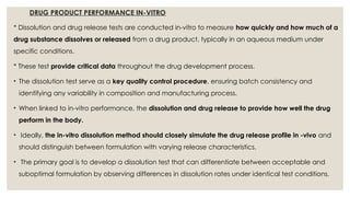DRUG PRODUCT PERFORMANCE IN-VITRO
* Dissolution and drug release tests are conducted in-vitro to measure how quickly and how much of a
drug substance dissolves or released from a drug product, typically in an aqueous medium under
specific conditions.
* These test provide critical data throughout the drug development process.
• The dissolution test serve as a key quality control procedure, ensuring batch consistency and
identifying any variability in composition and manufacturing process.
• When linked to in-vitro performance, the dissolution and drug release to provide how well the drug
perform in the body.
• Ideally, the in-vitro dissolution method should closely simulate the drug release profile in -vivo and
should distinguish between formulation with varying release characteristics.
• The primary goal is to develop a dissolution test that can differentiate between acceptable and
suboptimal formulation by observing differences in dissolution rates under identical test conditions.
 