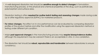 ◦ A well-designed dissolution test should be sensitive enough to detect changes in formulation,
manufacturing process, or the physical and chemical properties of the drug, such as particle size,
polymorphism and surface area.
◦ Dissolution testing is often required for routine batch testing and assessing changes made during scale
up or after regulatory approval (SUPAC) for marketed products.
◦ For minor changes, the effect on in-vivo performance can be evaluated by comparing dissolution
profiles of the product before and after the modification using the approved dissolution method or
testing under different pH condition.
◦ Major post approval changes in the manufacturing process may require bioequivalence studies,
although this requirement may be waived if there is an acceptable in vitro- in vivo correlation.
◦ The dissolution test should be robust, reproducible and transferable between laboratories to ensure
consistency.
 