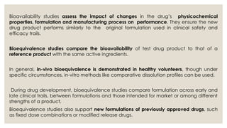 Bioavailability studies assess the impact of changes in the drug’s physicochemical
properties, formulation and manufacturing process on performance. They ensure the new
drug product performs similarly to the original formulation used in clinical safety and
efficacy trails.
Bioequivalence studies compare the bioavailability of test drug product to that of a
reference product with the same active ingredients.
In general, in-vivo bioequivalence is demonstrated in healthy volunteers, though under
specific circumstances, in-vitro methods like comparative dissolution profiles can be used.
During drug development, bioequivalence studies compare formulation across early and
late clinical trails, between formulations and those intended for market or among different
strengths of a product.
Bioequivalence studies also support new formulations of previously approved drugs, such
as fixed dose combinations or modified release drugs.
 