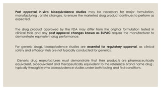 Post approval in-vivo bioequivalence studies may be necessary for major formulation,
manufacturing , or site changes, to ensure the marketed drug product continues to perform as
expected.
The drug product approved by the FDA may differ from the original formulation tested in
clinical trials and any post approval changes known as SUPAC require the manufacturer to
demonstrate equivalent drug performance.
For generic drugs, bioequivalence studies are essential for regulatory approval, as clinical
safety and efficacy trials are not typically conducted for generics.
Generic drug manufacturers must demonstrate that their products are pharmaceutically
equivalent, bioequivalent and therapeutically equivalent to the reference brand name drug ,
typically through in-vivo bioequivalence studies under both fasting and fed conditions.
 