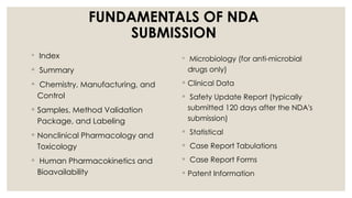 FUNDAMENTALS OF NDA
SUBMISSION
◦ Index
◦ Summary
◦ Chemistry, Manufacturing, and
Control
◦ Samples, Method Validation
Package, and Labeling
◦ Nonclinical Pharmacology and
Toxicology
◦ Human Pharmacokinetics and
Bioavailability
◦ Microbiology (for anti-microbial
drugs only)
◦ Clinical Data
◦ Safety Update Report (typically
submitted 120 days after the NDA's
submission)
◦ Statistical
◦ Case Report Tabulations
◦ Case Report Forms
◦ Patent Information
 