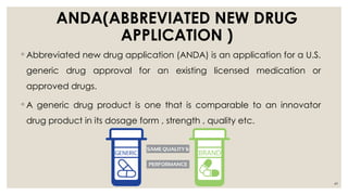 49
ANDA(ABBREVIATED NEW DRUG
APPLICATION )
◦ Abbreviated new drug application (ANDA) is an application for a U.S.
generic drug approval for an existing licensed medication or
approved drugs.
◦ A generic drug product is one that is comparable to an innovator
drug product in its dosage form , strength , quality etc.
 