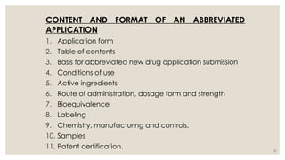51
CONTENT AND FORMAT OF AN ABBREVIATED
APPLICATION
1. Application form
2. Table of contents
3. Basis for abbreviated new drug application submission
4. Conditions of use
5. Active ingredients
6. Route of administration, dosage form and strength
7. Bioequivalence
8. Labeling
9. Chemistry, manufacturing and controls.
10. Samples
11. Patent certification.
 