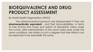 BIOEQUIVALENCE AND DRUG
PRODUCT ASSESSMENT
By World Health Organization (WHO):
Two pharmaceutical products are bioequivalent if they are
pharmaceutically equivalent , and their bioavailabilities, in terms
of rate (Cmax and tmax) and extent of absorption (area under
the curve), after administration of the same molar dose under the
same conditions, are similar to such a degree that their effects can
be expected to be essentially the same.
 