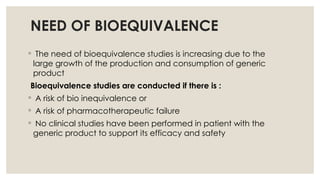 NEED OF BIOEQUIVALENCE
◦ The need of bioequivalence studies is increasing due to the
large growth of the production and consumption of generic
product
Bioequivalence studies are conducted if there is :
◦ A risk of bio inequivalence or
◦ A risk of pharmacotherapeutic failure
◦ No clinical studies have been performed in patient with the
generic product to support its efficacy and safety
 
