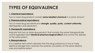 TYPES OF EQUIVALENCE
1. Chemical equivalence
Two or more drug product contain same labelled chemical in a same amount.
2. Pharmaceutical equivalence
Two or more drug are identical in strength, quality, purity, content uniformity,
disintegration and dissolution.
3. Therapeutic equivalence
Indicate that two or more drug product that contain the same therapeutically
active ingredient elicit identical pharmacological effect and control the disease
to the same extent.
4. Bioequivalence
It is a relative term which denotes that the drug substance in two or more
identical dosage form, reaches the systemic circulation at the same relative
rate and relative extent.
 