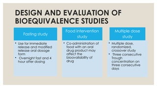 DESIGN AND EVALUATION OF
BIOEQUIVALENCE STUDIES
Fasting study
• Use for immediate
release and modified
release oral dosage
form
• Overnight fast and 4
hour after dosing
Food intervention
study
• Co-administration of
food with an oral
drug product may
affect the
bioavailability of
drug
Multiple dose
study
• Multiple dose,
randomized,
crossover study
• Three consecutive
Trough
concentration on
three consecutive
days
 