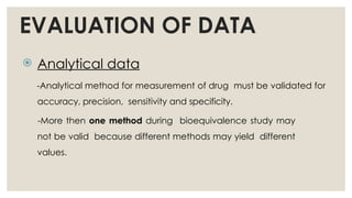 EVALUATION OF DATA
 Analytical data
-Analytical method for measurement of drug must be validated for
accuracy, precision, sensitivity and specificity.
-More then one method during bioequivalence study may
not be valid because different methods may yield different
values.
 